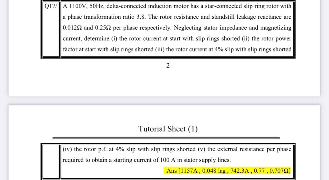 Q17/ A 1100V, 50HZ, delta-connected induction motor has a star-connected slip ring rotor with
a phase transformation ratio 3.8. The rotor resistance and standstill leakage reactance are
0.0122 and 0.252 per phase respectively. Neglecting stator impedance and magnetizing
current, determine (i) the rotor current at start with slip rings shorted (ii) the rotor power
factor at start with slip rings shorted (iii) the rotor current at 4% slip with slip rings shorted
Tutorial Sheet (1)
(iv) the rotor p.f. at 4% slip with slip rings shorted (v) the external resistance per phase
required to obtain a starting current of 100 A in stator supply lines.
Ans [1157A , 0.048 lag , 742.3A , 0.77 , 0.7072]
