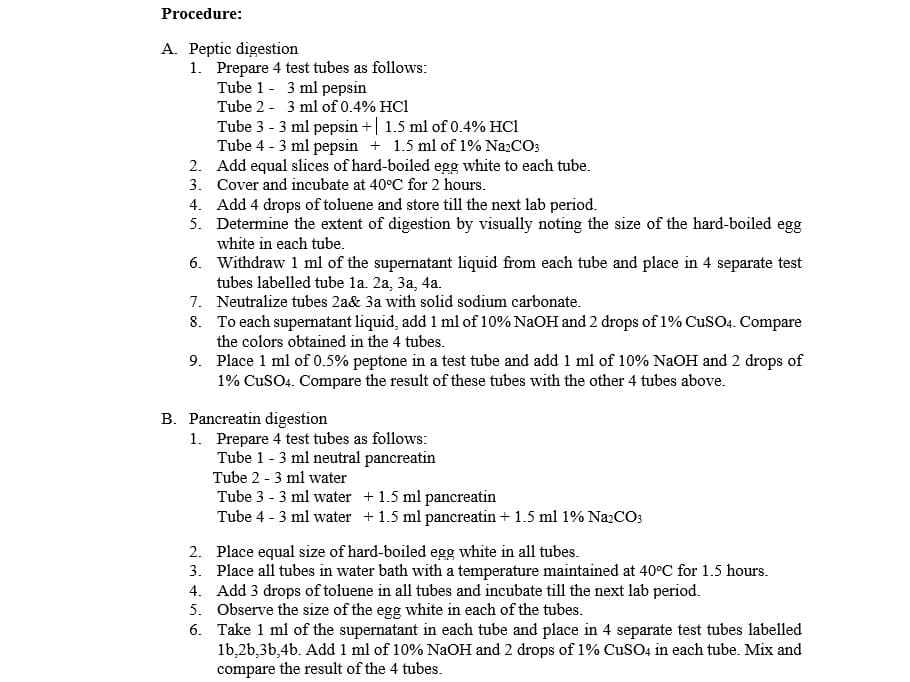 Procedure:
A. Peptic digestion
1. Prepare 4 test tubes as follows:
Tube 1 - 3 ml pepsin
Tube 2 - 3 ml of 0.4% HC1
Tube 3 - 3 ml pepsin +| 1.5 ml of 0.4% HCl
Tube 4 - 3 ml pepsin + 1.5 ml of 1% NazCO3
2. Add equal slices of hard-boiled egg white to each tube.
3. Cover and incubate at 40°C for 2 hours.
4. Add 4 drops of toluene and store till the next lab period.
5. Determine the extent of digestion by visually noting the size of the hard-boiled egg
white in each tube.
6. Withdraw 1 ml of the supernatant liquid from each tube and place in 4 separate test
tubes labelled tube la. 2a, 3a, 4a.
7. Neutralize tubes 2a& 3a with solid sodium carbonate.
8. To each supernatant liquid, add 1 ml of 10% NaOH and 2 drops of 1% CuSO. Compare
the colors obtained in the 4 tubes.
9. Place 1 ml of 0.5% peptone in a test tube and add 1 ml of 10% NaOH and 2 drops of
1% CuSO4. Compare the result of these tubes with the other 4 tubes above.
B. Pancreatin digestion
1. Prepare 4 test tubes as follows:
Tube 1 - 3 ml neutral pancreatin
Tube 2 - 3 ml water
Tube 3 - 3 ml water +1.5 ml pancreatin
Tube 4 - 3 ml water + 1.5 ml pancreatin + 1.5 ml 1% NaCO;
2. Place equal size of hard-boiled egg white in all tubes.
3. Place all tubes in water bath with a temperature maintained at 40°C for 1.5 hours.
4. Add 3 drops of toluene in all tubes and incubate till the next lab period.
5. Observe the size of the egg white in each of the tubes.
6. Take 1 ml of the supernatant in each tube and place in 4 separate test tubes labelled
1b,2b,3b,4b. Add 1 ml of 10% NaOH and 2 drops of 1% CuSO4 in each tube. Mix and
compare the result of the 4 tubes.
