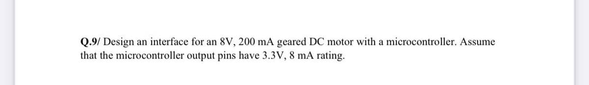 Q.9/ Design an interface for an 8V, 200 mA geared DC motor with a microcontroller. Assume
that the microcontroller output pins have 3.3V, 8 mA rating.
