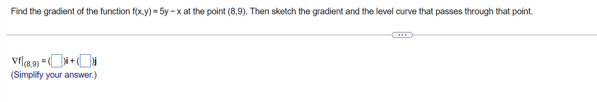 Find the gradient of the function f(x,y) = 5y-x at the point (8,9). Then sketch the gradient and the level curve that passes through that point.
Vf|(8,9) = ()i + (
(Simplify your answer.)