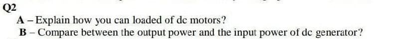 Q2
A- Explain how you can loaded of de motors?
B - Compare between the output power and the input power of dc generator?
