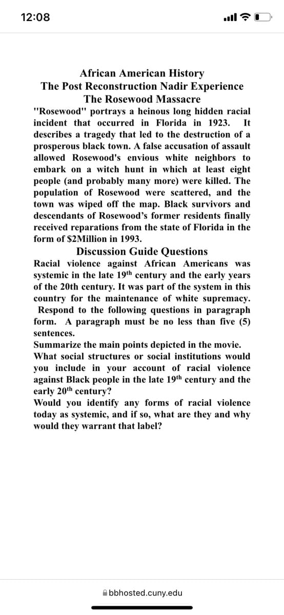 12:08
African American History
The Post Reconstruction Nadir Experience
The Rosewood Massacre
"Rosewood" portrays a heinous long hidden racial
incident that occurred in Florida in 1923.
It
describes a tragedy that led to the destruction of a
prosperous black town. A false accusation of assault
allowed Rosewood's envious white neighbors to
embark on a witch hunt in which at least eight
people (and probably many more) were killed. The
population of Rosewood were scattered, and the
town was wiped off the map. Black survivors and
descendants of Rosewood's former residents finally
received reparations from the state of Florida in the
form of $2Million in 1993.
Discussion Guide Questions
Racial violence against African Americans was
systemic in the late 19th century and the early years
of the 20th century. It was part of the system in this
country for the maintenance of white supremacy.
Respond to the following questions in paragraph
form. A paragraph must be no less than five (5)
sentences.
Summarize the main points depicted in the movie.
What social structures or social institutions would
you include in your account of racial violence
against Black people in the late 19th century and the
early 20th century?
Would you identify any forms of racial violence
today as systemic, and if so, what are they and why
would they warrant that label?
Abbhosted.cuny.edu
