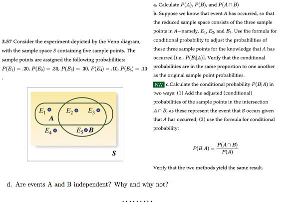 a. Calculate P(A), P(B), and P(AB)
b. Suppose we know that event A has occurred, so that
the reduced sample space consists of the three sample
points in A-namely, E₁, E₂, and E₁. Use the formula for
conditional probability to adjust the probabilities of
these three sample points for the knowledge that A has
occurred [i.e., P(E: A)]. Verify that the conditional
3.57 Consider the experiment depicted by the Venn diagram,
with the sample space S containing five sample points. The
sample points are assigned the following probabilities:
P(E₁).20, P(E₂) = .30, P(E3) = .30, P(E₁).10, P(E)= .10 probabilities are in the same proportion to one another
as the original sample point probabilities.
NW c.Calculate the conditional probability P(B|A) in
two ways: (1) Add the adjusted (conditional)
probabilities of the sample points in the intersection
An B, as these represent the event that B occurs given
that A has occurred; (2) use the formula for conditional
probability:
E₁ •
A
E₂0
E₂ E30
Es B
P(BA)
d. Are events A and B independent? Why and why not?
P(An B)
P(A)
Verify that the two methods yield the same result.