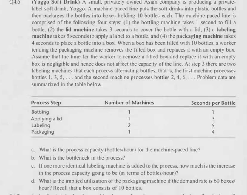 Q4.6
(Yoggo Soft Drink) A small, privately owned Asian company is producing a private-
label soft drink, Yoggo. A machine-paced line puts the soft drinks into plastic bottles and
then packages the bottles into boxes holding 10 bottles each. The machine-paced line is
comprised of the following four steps: (1) the bottling machine takes 1 second to fill a
bottle, (2) the lid machine takes 3 seconds to cover the bottle with a lid, (3) a labeling
machine takes 5 seconds to apply a label to a bottle, and (4) the packaging machine takes
4 seconds to place a bottle into a box. When a box has been filled with 10 bottles, a worker
tending the packaging machine removes the filled box and replaces it with an empty box.
Assume that the time for the worker to remove a filled box and replace it with an empty
box is negligible and hence does not affect the capacity of the line. At step 3 there are two
labeling machines that each process alternating bottles, that is, the first machine processes
bottles 1, 3, 5,... and the second machine processes bottles 2, 4, 6, . . . Problem data are
summarized in the table below.
Process Step
Bottling
Applying a lid
Labeling
Packaging
Number of Machines
1
1
2
1
Seconds per Bottle
1
3
a. What is the process capacity (bottles/hour) for the machine-paced line?
b. What is the bottleneck in the process?
354
5
4
c. If one more identical labeling machine is added to the process, how much is the increase
in the process capacity going to be (in terms of bottles/hour)?
d. What is the implied utilization of the packaging machine if the demand rate is 60 boxes/
hour? Recall that a box consists of 10 bottles.