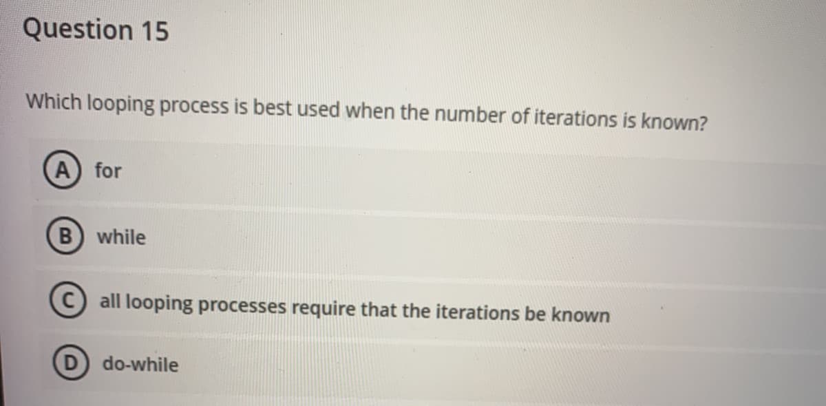 Question 15
Which looping process is best used when the number of iterations is known?
A for
B while
C) all looping processes require that the iterations be known
do-while
