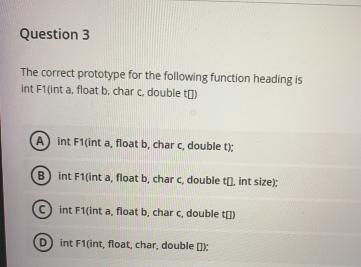 Question 3
The correct prototype for the following function heading is
int F1(int a, float b, char c, double t])
A int F1(int a, float b, char c, double t);
int F1(int a, float b, char c, double t[], int size);
C int F1(int a, float b, char c, double t[])
D int F1(int, float, char, double [1);
