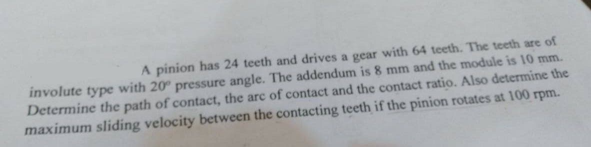 A pinion has 24 teeth and drives a gear with 64 teeth. The teeth are of
involute type with 20° pressure angle. The addendum is 8 mm and the module is 10 mm.
Determine the path of contact, the arc of contact and the contact ratio. Also determine the
maximum sliding velocity between the contacting teeth if the pinion rotates at 100 rpm.