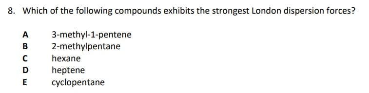 8. Which of the following compounds exhibits the strongest London dispersion forces?
3-methyl-1-pentene
2-methylpentane
ABCDE
hexane
heptene
cyclopentane