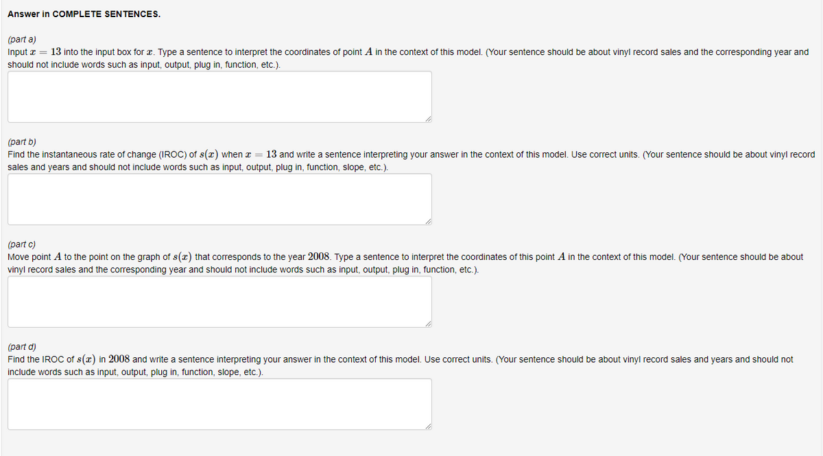 Answer in COMPLETE SENTENCES.
(part a)
Input x = 13 into the input box for . Type a sentence to interpret the coordinates of point A in the context of this model. (Your sentence should be about vinyl record sales and the corresponding year and
should not include words such as input, output, plug in, function, etc.).
(part b)
Find the instantaneous rate of change (IROC) of s(x) when x = 13 and write a sentence interpreting your answer in the context of this model. Use correct units. (Your sentence should be about vinyl record
sales and years and should not include words such as input, output, plug in, function, slope, etc.).
(part c)
Move point A to the point on the graph of s(x) that corresponds to the year 2008. Type a sentence to interpret the coordinates of this point A in the context of this model. (Your sentence should be about
vinyl record sales and the corresponding year and should not include words such as input, output, plug in, function, etc.).
(part d)
Find the IROC of s(x) in 2008 and write a sentence interpreting your answer in the context of this model. Use correct units. (Your sentence should be about vinyl record sales and years and should not
include words such as input, output, plug in, function, slope, etc.).