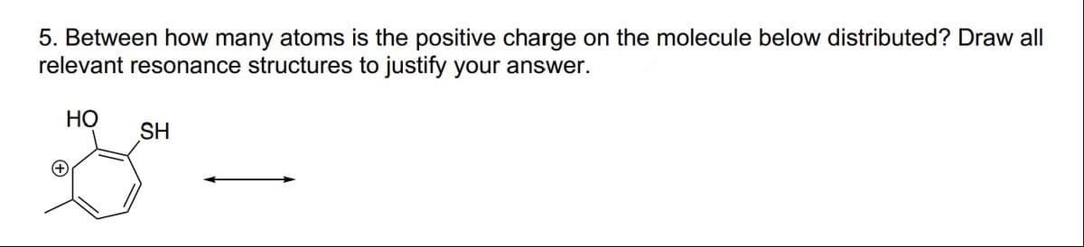 5. Between how many atoms is the positive charge on the molecule below distributed? Draw all
relevant resonance structures to justify your answer.
HO
SH