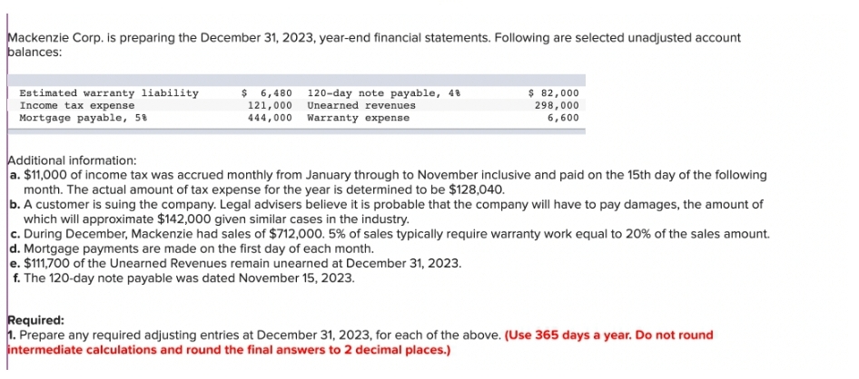 Mackenzie Corp. is preparing the December 31, 2023, year-end financial statements. Following are selected unadjusted account
balances:
Estimated warranty liability
Income tax expense
Mortgage payable, 5%
$ 6,480
121,000
444,000
120-day note payable, 48
Unearned revenues
Warranty expense
$ 82,000
298,000
6,600
Additional information:
a. $11,000 of income tax was accrued monthly from January through to November inclusive and paid on the 15th day of the following
month. The actual amount of tax expense for the year is determined to be $128,040.
b. A customer is suing the company. Legal advisers believe it is probable that the company will have to pay damages, the amount of
which will approximate $142,000 given similar cases in the industry.
c. During December, Mackenzie had sales of $712,000. 5% of sales typically require warranty work equal to 20% of the sales amount.
d. Mortgage payments are made on the first day of each month.
e. $111,700 of the Unearned Revenues remain unearned at December 31, 2023.
f. The 120-day note payable was dated November 15, 2023.
Required:
1. Prepare any required adjusting entries at December 31, 2023, for each of the above. (Use 365 days a year. Do not round
intermediate calculations and round the final answers to 2 decimal places.)