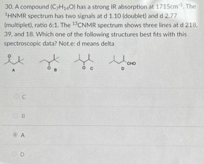 30. A compound (C7H₁40) has a strong IR absorption at 1715cm¹. The
¹HNMR spectrum has two signals at d 1.10 (doublet) and d 2.77
(multiplet), ratio 6:1. The 13CNMR spectrum shows three lines at d 218,
39, and 18. Which one of the following structures best fits with this
spectroscopic data? Not.e: d means delta
C
B
A
D
О С
CHO