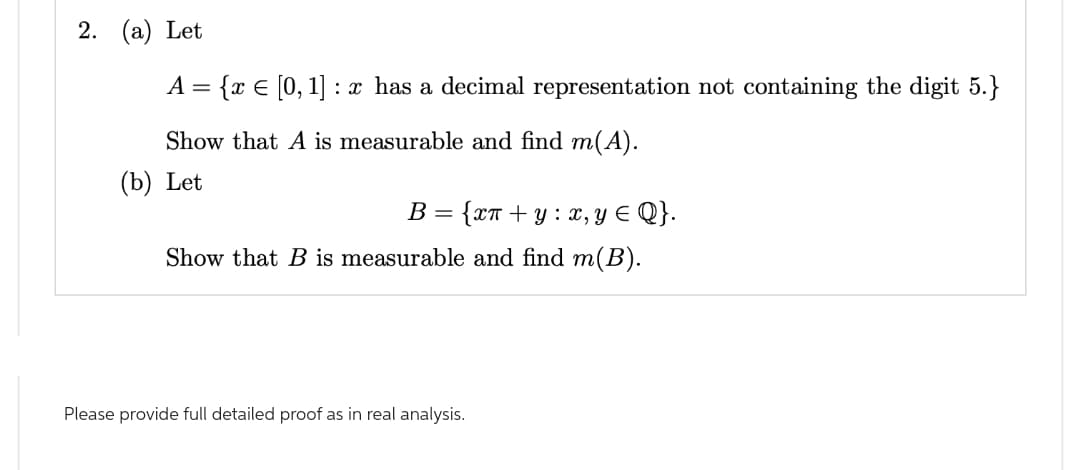 2. (a) Let
A =
{ x = [0, 1]: x has a decimal representation not containing the digit 5.}
Show that A is measurable and find m(A).
(b) Let
B = {xn+y: x, y ≤ Q}.
Show that B is measurable and find m(B).
Please provide full detailed proof as in real analysis.