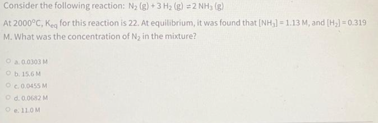 Consider the following reaction: N₂ (g) + 3 H₂ (g) =2 NH3 (g)
At 2000°C, Keq for this reaction is 22. At equilibrium, it was found that [NH3] = 1.13 M, and [H₂] = 0.319
M. What was the concentration of N₂ in the mixture?
Oa. 0.0303 M
Ob. 15.6 M
OC. 0.0455 M
O d. 0.0682 M
e. 11.0 M