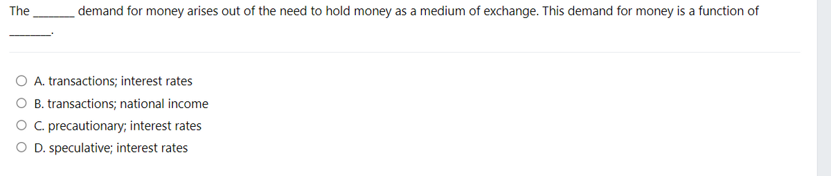 The
demand for money arises out of the need to hold money as a medium of exchange. This demand for money is a function of
O A. transactions; interest rates
O B. transactions; national income
O C. precautionary; interest rates
OD. speculative; interest rates