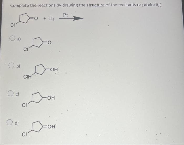 Complete the reactions by drawing the structure of the reactants or product(s)
CI
a)
Оь)
c)
O d)
CIH
0 + H2
:0
OH
Дон
CI
адон
Pt