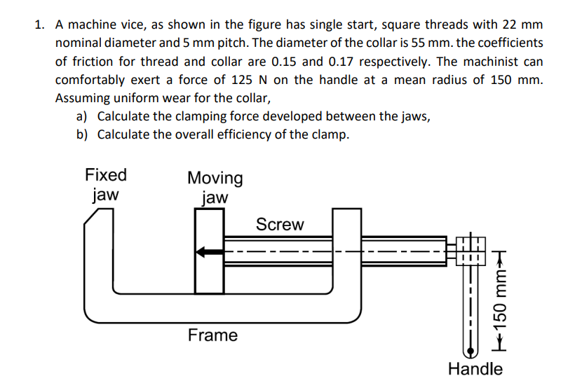 1. A machine vice, as shown in the figure has single start, square threads with 22 mm
nominal diameter and 5 mm pitch. The diameter of the collar is 55 mm. the coefficients
of friction for thread and collar are 0.15 and 0.17 respectively. The machinist can
comfortably exert a force of 125 N on the handle at a mean radius of 150 mm.
Assuming uniform wear for the collar,
a) Calculate the clamping force developed between the jaws,
b) Calculate the overall efficiency of the clamp.
Fixed
jaw
Moving
jaw
Frame
Screw
150 mm
Handle