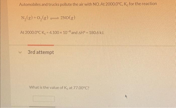 Automobiles and trucks pollute the air with NO. At 2000.0°C, K, for the reaction
N₂(g) + O₂(g) 2NO(g)
At 2000.0°C K= 4.100 x 104 and AH° = 180.6 kJ.
3rd attempt
What is the value of Ke at 77.00°C?