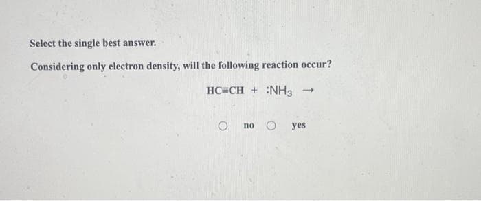 Select the single best answer.
Considering only electron density, will the following reaction occur?
HC=CH + :NH3
1
no yes