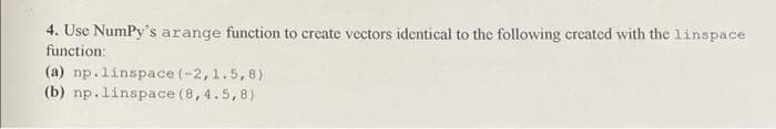 4. Use NumPy's arange function to create vectors identical to the following created with the linspace
function:
(a) np.linspace (-2,1.5,8)
(b) np. linspace (8,4.5,8)