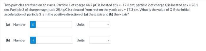 Two particles are fixed on an x axis. Particle 1 of charge 44.7 µC is located at x = -17.3 cm; particle 2 of charge Q is located at x = 28.1
cm. Particle 3 of charge magnitude 25.4 µC is released from rest on the y axis at y = 17.3 cm. What is the value of Q if the initial
acceleration of particle 3 is in the positive direction of (a) the x axis and (b) the yaxis?
(a) Number
(b) Number
Units
Units