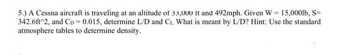 5.) A Cessna aircraft is traveling at an altitude of 33,000 it and 492mph. Given W = 15,000lb, S=
342.6ft^2, and Cp = 0.015, determine L/D and C₁. What is meant by L/D? Hint: Use the standard
atmosphere tables to determine density.