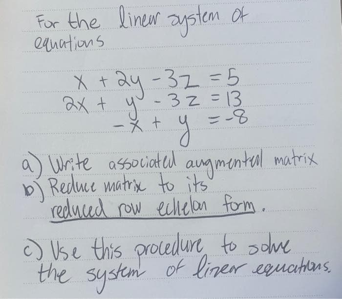 For the linew system of
equations
X + 2y -32 = 5
2x + y² = 32 = 13
-x+y
=-8
a) Write associated augmented matrix
by Reduce matrix to its
reduced row echielon form.
c) Use this procedure to solve
the system of liver equations.