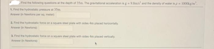 Find the following questions at the depth of 35m. The gravitational acceleration is g = 9.8m/s² and the density of water is p= 1000kg/m².
1. Find the hydrostatic pressure at 35m.
Answer (in Newtons per sq. meter):
2. Find the hydrostatic force on a square steel plate with sides 4m placed horizontally
Answer (in Newtons):
3. Find the hydrostatic force on a square steel plate with sides 4m placed vertically.
Answer in Newtons)