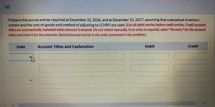 (a)
Prepare the journal entries required at December 31, 2026, and at December 31, 2027, assuming that a perpetual inventory
system and the cost-of-goods-sold method of adjusting to LCNRV are used. (List all debit entries before credit entries. Credit account
titles are automatically indented when amount is entered. Do not indent manually. If no entry is required, select "No entry for the account
titles and enter O for the amounts. Record journal entries in the order presented in the problem.)
Date
Account Titles and Explanation
Debit
Credit