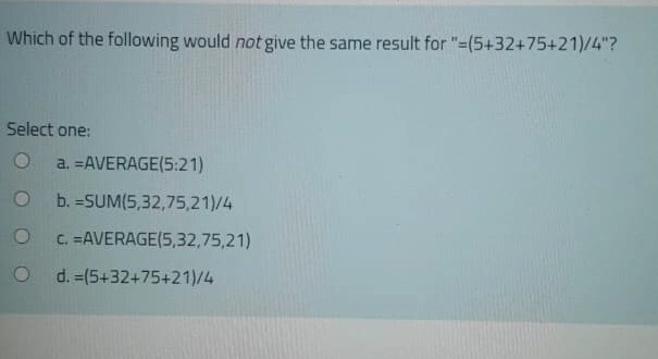 Which of the following would not give the same result for "=(5+32+75+21)/4"?
Select one:
O a. =AVERAGE(5:21)
O
O
O
b. =SUM(5,32,75,21)/4
C. =AVERAGE(5,32,75,21)
d. =(5+32+75+21)/4