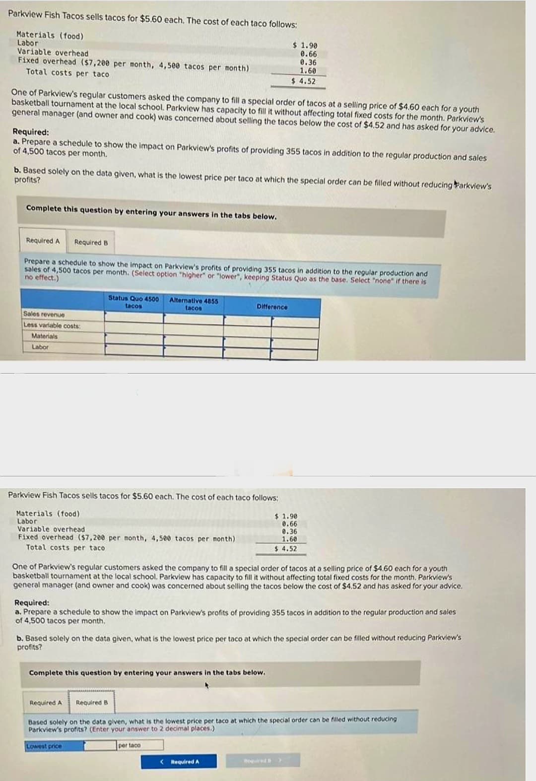 Parkview Fish Tacos sells tacos for $5.60 each. The cost of each taco follows:
Materials (food)
Labor
Variable overhead
Fixed overhead ($7,200 per month, 4,500 tacos per month)
Total costs per taco
One of Parkview's regular customers asked the company to fill a special order of tacos at a selling price of $4.60 each for a youth
basketball tournament at the local school. Parkview has capacity to fill it without affecting total fixed costs for the month. Parkview's
general manager (and owner and cook) was concerned about selling the tacos below the cost of $4.52 and has asked for your advice.
Required:
a. Prepare a schedule to show the impact on Parkview's profits of providing 355 tacos in addition to the regular production and sales
of 4,500 tacos per month.
b. Based solely on the data given, what is the lowest price per taco at which the special order can be filled without reducing Parkview's
profits?
Complete this question by entering your answers in the tabs below.
Required A Required B
Prepare a schedule to show the impact on Parkview's profits of providing 355 tacos in addition to the regular production and
sales of 4,500 tacos per month. (Select option "higher" or "lower", keeping Status Quo as the base. Select "none" if there is
no effect.)
Sales revenue
Less variable costs:
Materials
Labor
Status Quo 4500 Alternative 4855
tacos
tacos
Parkview Fish Tacos sells tacos for $5.60 each. The cost of each taco follows:
Materials (food)
Labor
Variable overhead
Fixed overhead ($7,200 per month, 4,500 tacos per month)
Total costs per taco
$ 1.90
0.66
0.36
1.60
$4.52
Difference
Required A Required B
One of Parkview's regular customers asked the company to fill a special order of tacos at a selling price of $4.60 each for a youth
basketball tournament at the local school. Parkview has capacity to fill it without affecting total fixed costs for the month. Parkview's
general manager (and owner and cook) was concerned about selling the tacos below the cost of $4.52 and has asked for your advice.
Complete this question by entering your answers in the tabs below.
Required:
a. Prepare a schedule to show the impact on Parkview's profits of providing 355 tacos in addition to the regular production and sales
of 4,500 tacos per month.
Lowest price
b. Based solely on the data given, what is the lowest price per taco at which the special order be filled without reducing Parkview's
profits?
$ 1.90
0.66
per taco
0.36
1.60
$ 4.52
< Required A
Based solely on the data given, what is the lowest price per taco at which the special order can be filled without reducing
Parkview's profits? (Enter your answer to 2 decimal places.)