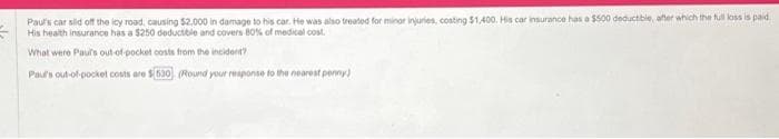 Paul's car sild off the icy road, causing $2.000 in damage to his car. He was also treated for minor injuries, costing $1,400. His car insurance has a $500 deductible, after which the full loss is paid
His health insurance has a $250 deductible and covers 80% of medical cost.
What were Paul's out-of-pocket costs from the incident?
Paul's out-of-pocket costs are $(630). (Round your response to the nearest penny)