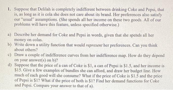 1. Suppose that Delilah is completely indifferent between drinking Coke and Pepsi, that
is, as long as it is cola she does not care about its brand. Her preferences also satisfy
our "usual" assumptions. (She spends all her income on these two goods. All of our
problems will have this feature, unless specified otherwise.)
a) Describe her demand for Coke and Pepsi in words, given that she spends all her
money on colas.
b)
Write down a utility function that would represent her preferences. Can you think
about others?
c) Draw a couple of indifference curves from her indifference map. How do they dépend
on your answer(s) on b)?
d) Suppose that the price of a can of Coke is $1, a can of Pepsi is $1.5, and her income is
$15. Give a few examples of bundles she can afford, and draw her budget line. How
much of each good will she consume? What if the price of Coke is $1.5 and the price
of Pepsi is $1? What if the price of both is $1? Find her demand functions for Coke
and Pepsi. Compare your answer to that of a).