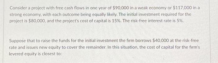 Consider a project with free cash flows in one year of $90,000 in a weak economy or $117,000 in a
strong economy, with each outcome being equally likely. The initial investment required for the
project is $80,000, and the project's cost of capital is 15%. The risk-free interest rate is 5%.
Suppose that to raise the funds for the initial investment the firm borrows $40,000 at the risk-free
rate and issues new equity to cover the remainder. In this situation, the cost of capital for the firm's
levered equity is closest to: