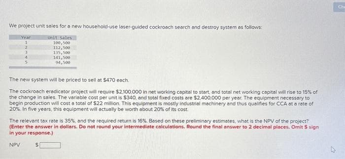 We project unit sales for a new household-use laser-guided cockroach search and destroy system as follows:
Unit Sales
100,500
112,500
135,500
141,500
94,500
Year
1
2
3
4
5
The new system will be priced to sell at $470 each.
The cockroach eradicator project will require $2,100,000 in net working capital to start, and total net working capital will rise to 15% of
the change in sales. The variable cost per unit is $340, and total fixed costs are $2,400,000 per year. The equipment necessary to
begin production will cost a total of $22 million. This equipment is mostly industrial machinery and thus qualifies for CCA at a rate of
20%. In five years, this equipment will actually be worth about 20% of its cost.
The relevant tax rate is 35%, and the required return is 16%. Based on these preliminary estimates, what is the NPV of the project?
(Enter the answer in dollars. Do not round your intermediate calculations. Round the final answer to 2 decimal places. Omit $ sign
in your response.)
NPV
$
Ch