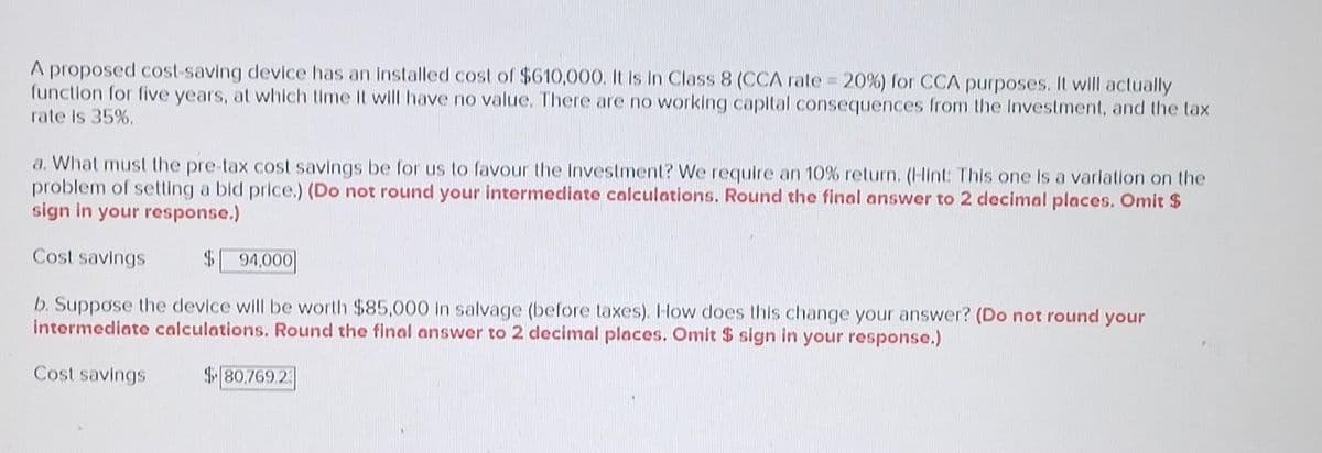 A proposed cost-saving device has an installed cost of $610,000. It is in Class 8 (CCA rate = 20%) for CCA purposes. It will actually
function for five years, at which time it will have no value. There are no working capital consequences from the Investment, and the tax
rate is 35%.
a. What must the pre-tax cost savings be for us to favour the Investment? We require an 10% return. (Hint: This one is a variation on the
problem of setting a bid price.) (Do not round your intermediate calculations. Round the final answer to 2 decimal places. Omit $
sign in your response.)
Cost savings
$ 94,000
b. Suppose the device will be worth $85,000 in salvage (before taxes). How does this change your answer? (Do not round your
intermediate calculations. Round the final answer to 2 decimal places. Omit $ sign in your response.)
Cost savings
$80,769.23