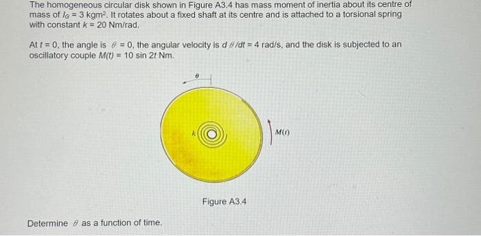 The homogeneous circular disk shown in Figure A3.4 has mass moment of inertia about its centre of
mass of l = 3 kgm². It rotates about a fixed shaft at its centre and is attached to a torsional spring
with constant k = 20 Nm/rad.
At t = 0, the angle is = 0, the angular velocity is d/dt = 4 rad/s, and the disk is subjected to an
oscillatory couple M(t) = 10 sin 2t Nm.
Determine as a function of time..
Figure A3.4
M(1)