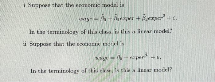 i Suppose that the economic model is
wage = Bo+B₁exper+B₂exper² + ε.
In the terminology of this class, is this a linear model?
ii Suppose that the economic model is
wage = 80+ experi
Bo
In the terminology of this class, is this a linear model?
+ E.