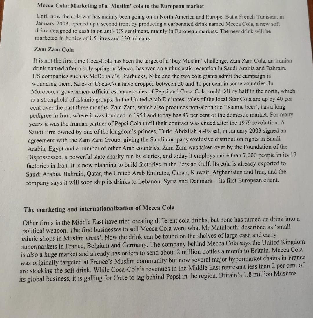 Mecca Cola: Marketing of a 'Muslim' cola to the European market
Until now the cola war has mainly been going on in North America and Europe. But a French Tunisian, in
January 2003, opened up a second front by producing a carbonated drink named Mecca Cola, a new soft
drink designed to cash in on anti-US sentiment, mainly in European markets. The new drink will be
marketed in bottles of 1.5 litres and 330 ml cans.
Zam Zam Cola
It is not the first time Coca-Cola has been the target of a 'buy Muslim' challenge. Zam Zam Cola, an Iranian
drink named after a holy spring in Mecca, has won an enthusiastic reception in Saudi Arabia and Bahrain.
US companies such as McDonald's, Starbucks, Nike and the two cola giants admit the campaign is
wounding them. Sales of Coca-Cola have dropped between 20 and 40 per cent in some countries. In
Morocco, a government official estimates sales of Pepsi and Coca-Cola could fall by half in the north, which
is a stronghold of Islamic groups. In the United Arab Emirates, sales of the local Star Cola are up by 40 per
cent over the past three months. Zam Zam, which also produces non-alcoholic 'Islamic beer', has a long
pedigree in Iran, where it was founded in 1954 and today has 47 per cent of the domestic market. For many
years it was the Iranian partner of Pepsi Cola until their contract was ended after the 1979 revolution. A
Saudi firm owned by one of the kingdom's princes, Turki Abdallah al-Faisal, in January 2003 signed an
agreement with the Zam Zam Group, giving the Saudi company exclusive distribution rights in Saudi
Arabia, Egypt and a number of other Arab countries. Zam Zam was taken over by the Foundation of the
Dispossessed, a powerful state charity run by clerics, and today it employs more than 7,000 people in its 17
factories in Iran. It is now planning to build factories in the Persian Gulf. Its cola is already exported to
Saudi Arabia, Bahrain, Qatar, the United Arab Emirates, Oman, Kuwait, Afghanistan and Iraq, and the
company says it will soon ship its drinks to Lebanon, Syria and Denmark - its first European client.
The marketing and internationalization of Mecca Cola
Other firms in the Middle East have tried creating different cola drinks, but none has turned its drink into a
political weapon. The first businesses to sell Mecca Cola were what Mr Mathlouthi described as 'small
ethnic shops in Muslim areas'. Now the drink can be found on the shelves of large cash and carry
supermarkets in France, Belgium and Germany. The company behind Mecca Cola says the United Kingdom
is also a huge market and already has orders to send about 2 million bottles a month to Britain. Mecca Cola
was originally targeted at France's Muslim community but now several major hypermarket chains in France
are stocking the soft drink. While Coca-Cola's revenues in the Middle East represent less than 2 per cent of
its global business, it is galling for Coke to lag behind Pepsi in the region. Britain's 1.8 million Muslims