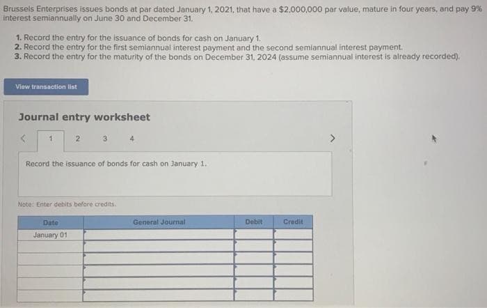 Brussels Enterprises issues bonds at par dated January 1, 2021, that have a $2,000,000 par value, mature in four years, and pay 9%
interest semiannually on June 30 and December 31.
1. Record the entry for the issuance of bonds for cash on January 1.
2. Record the entry for the first semiannual interest payment and the second semiannual interest payment.
3. Record the entry for the maturity of the bonds on December 31, 2024 (assume semiannual interest is already recorded).
View transaction list
Journal entry worksheet
< 1
2
3 4
Record the issuance of bonds for cash on January 1.
Date
January 01
Note: Enter debits before credits.
General Journal
Debit
Credit