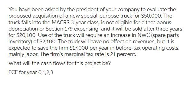 You have been asked by the president of your company to evaluate the
proposed acquisition of a new special-purpose truck for $50,000. The
truck falls into the MACRS 3-year class, is not eligible for either bonus
depreciation or Section 179 expensing, and it will be sold after three years
for $20,100. Use of the truck will require an increase in NWC (spare parts
inventory) of $2,100. The truck will have no effect on revenues, but it is
expected to save the firm $17,000 per year in before-tax operating costs,
mainly labor. The firm's marginal tax rate is 21 percent.
What will the cash flows for this project be?
FCF for year 0,1,2,3