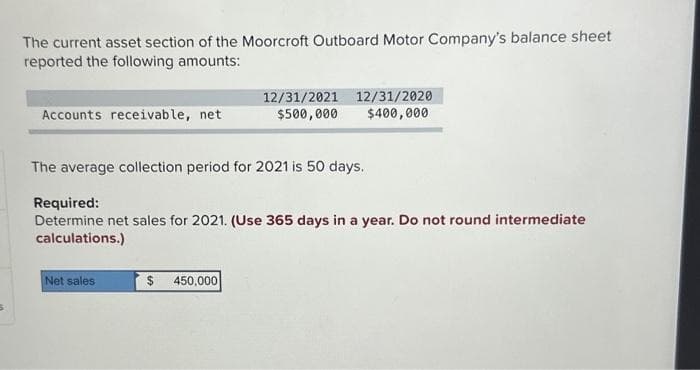 The current asset section of the Moorcroft Outboard Motor Company's balance sheet
reported the following amounts:
Accounts receivable, net
The average collection period for 2021 is 50 days.
12/31/2021 12/31/2020
$500,000 $400,000
Required:
Determine net sales for 2021. (Use 365 days in a year. Do not round intermediate
calculations.)
Net sales
$ 450,000