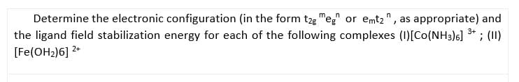 Determine the electronic configuration (in the form t2g "eg or emt2" , as appropriate) and
the ligand field stabilization energy for each of the following complexes (1)[Co(NH3)6] 3* ; (II)
[Fe(OH2)6] 2+
