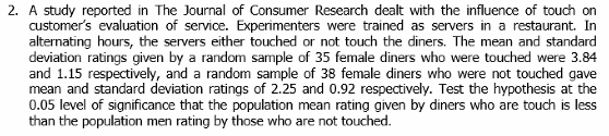 2. A study reported in The Journal of Consumer Research dealt with the influence of touch on
customer's evaluation of service. Experimenters were trained as servers in a restaurant. In
alternating hours, the servers either touched or not touch the diners. The mean and standard
deviation ratings given by a random sample of 35 female diners who were touched were 3.84
and 1.15 respectively, and a random sample of 38 female diners who were not touched gave
mean and standard deviation ratings of 2.25 and 0.92 respectively. Test the hypothesis at the
0.05 level of significance that the population mean rating given by diners who are touch is less
than the population men rating by those who are not touched.