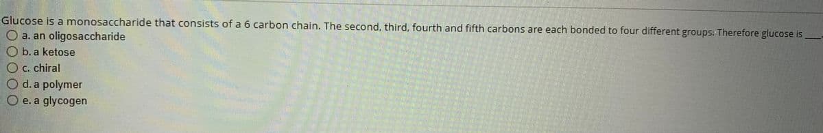 Glucose is a monosaccharide that consists of a 6 carbon chain. The second, third, fourth and fifth carbons are each bonded to four different groups: Therefore glucose is
O a. an oligosaccharide
Ob. a ketose
c. chiral
d. a polymer
O e. a glycogen