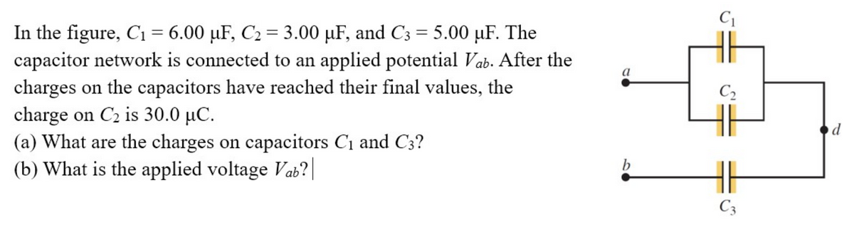 In the figure, C₁ = 6.00 µF, C₂ = 3.00 µF, and C3 = 5.00 uF. The
capacitor network is connected to an applied potential Vab. After the
charges on the capacitors have reached their final values, the
charge on C₂ is 30.0 µC.
(a) What are the charges on capacitors C₁ and C3?
(b) What is the applied voltage Vab?
a
7
C₁
b
C₂
HE
C3
d