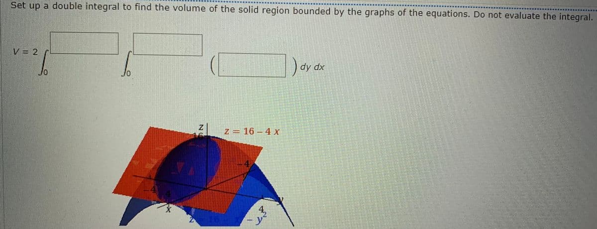 Set up a double integral to find the volume of the solid region bounded by the graphs of the equations. Do not evaluate the integral.
|_V=2
26
S
41
X
Z=16-4 x
KALK
4₂
) dy dx
M