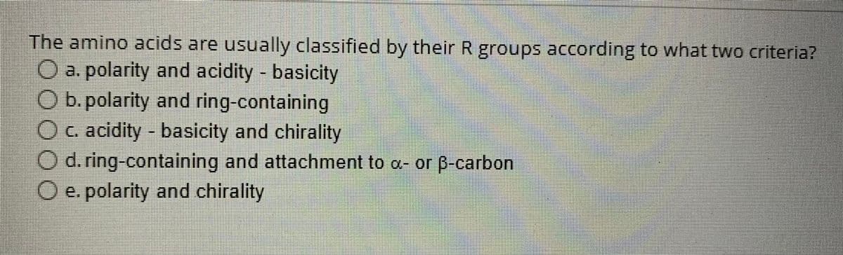 The amino acids are usually classified by their R groups according to what two criteria?
O a. polarity and acidity - basicity
O b.polarity and ring-containing
O c. acidity - basicity and chirality
O d. ring-containing and attachment to a- or ß-carbon
O e. polarity and chirality