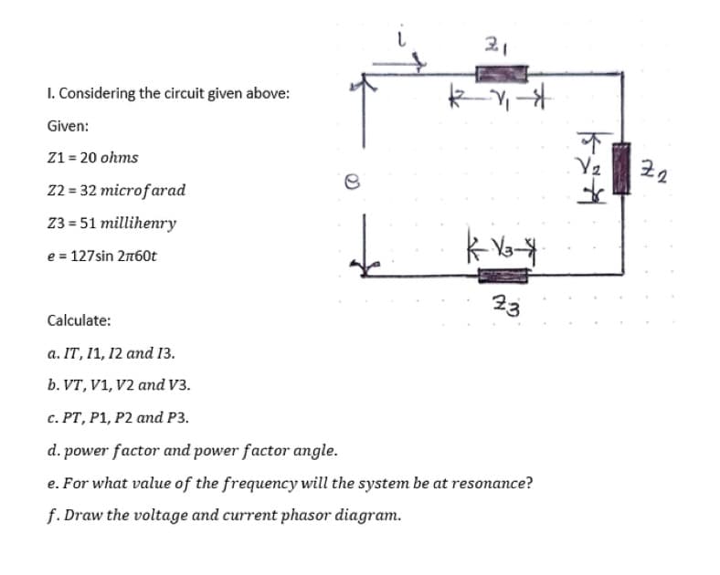 1. Considering the circuit given above:
Given:
Z1 = 20 ohms
Z2 = 32 microfarad
Z3=51 millihenry
e = 127sin 2760t
de
-1₁-$
K-V₂-$
23
Calculate:
a. IT, 11, 12 and 13.
b. VT, V1, V2 and V3.
c. PT, P1, P2 and P3.
d. power factor and power factor angle.
e. For what value of the frequency will the system be at resonance?
f.Draw the voltage and current phasor diagram.
Y₂
Z2