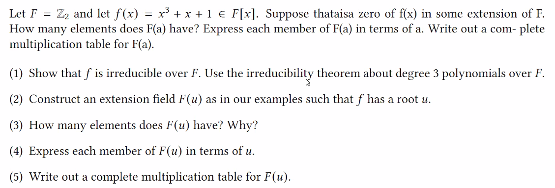 Let F = Z₂ and let f(x) = x³ + x + 1 € F[x]. Suppose thataisa zero of f(x) in some extension of F.
How many elements does F(a) have? Express each member of F(a) in terms of a. Write out a com- plete
multiplication table for F(a).
(1) Show that f is irreducible over F. Use the irreducibility theorem about degree 3 polynomials over F.
(2) Construct an extension field F(u) as in our examples such that f has a root u.
(3) How many elements does F(u) have? Why?
(4) Express each member of F(u) in terms of u.
(5) Write out a complete multiplication table for F(u).